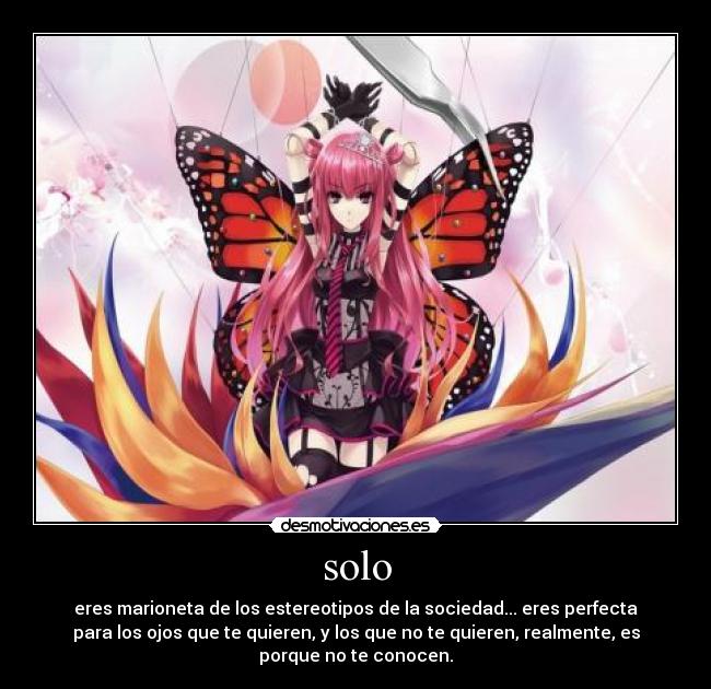 solo - eres marioneta de los estereotipos de la sociedad... eres perfecta
para los ojos que te quieren, y los que no te quieren, realmente, es
porque no te conocen.