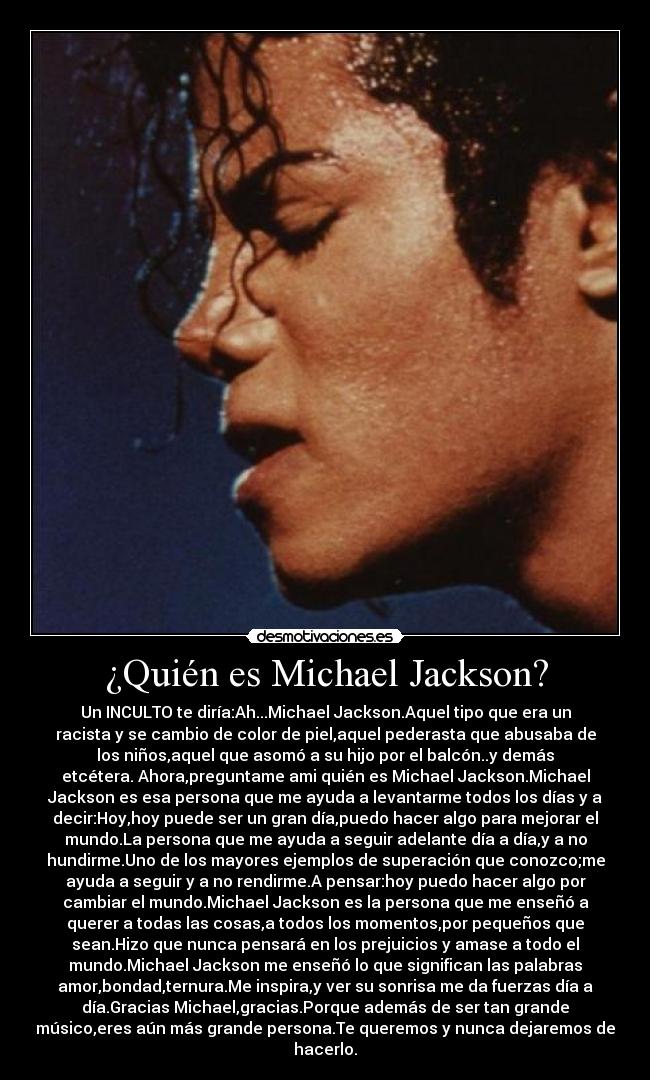¿Quién es Michael Jackson? - Un INCULTO te diría:Ah...Michael Jackson.Aquel tipo que era un
racista y se cambio de color de piel,aquel pederasta que abusaba de
los niños,aquel que asomó a su hijo por el balcón..y demás
etcétera. Ahora,preguntame ami quién es Michael Jackson.Michael
Jackson es esa persona que me ayuda a levantarme todos los días y a
decir:Hoy,hoy puede ser un gran día,puedo hacer algo para mejorar el
mundo.La persona que me ayuda a seguir adelante día a día,y a no
hundirme.Uno de los mayores ejemplos de superación que conozco;me
ayuda a seguir y a no rendirme.A pensar:hoy puedo hacer algo por
cambiar el mundo.Michael Jackson es la persona que me enseñó a
querer a todas las cosas,a todos los momentos,por pequeños que
sean.Hizo que nunca pensará en los prejuicios y amase a todo el
mundo.Michael Jackson me enseñó lo que significan las palabras
amor,bondad,ternura.Me inspira,y ver su sonrisa me da fuerzas día a
día.Gracias Michael,gracias.Porque además de ser tan grande
músico,eres aún más grande persona.Te queremos y nunca dejaremos de
hacerlo.
