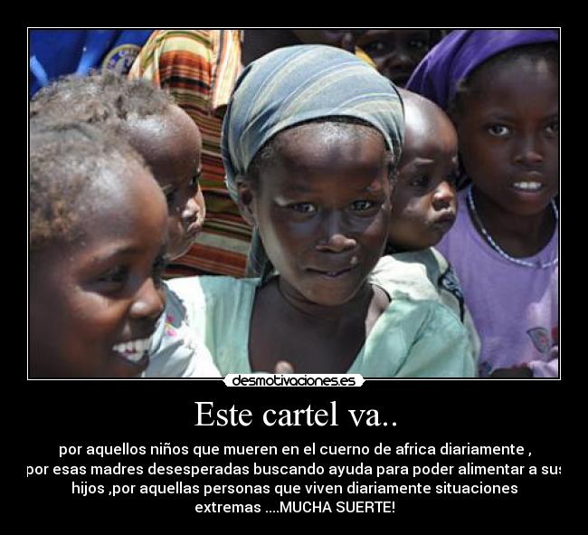 Este cartel va.. - por aquellos niños que mueren en el cuerno de africa diariamente ,
por esas madres desesperadas buscando ayuda para poder alimentar a sus
hijos ,por aquellas personas que viven diariamente situaciones
extremas ....MUCHA SUERTE!