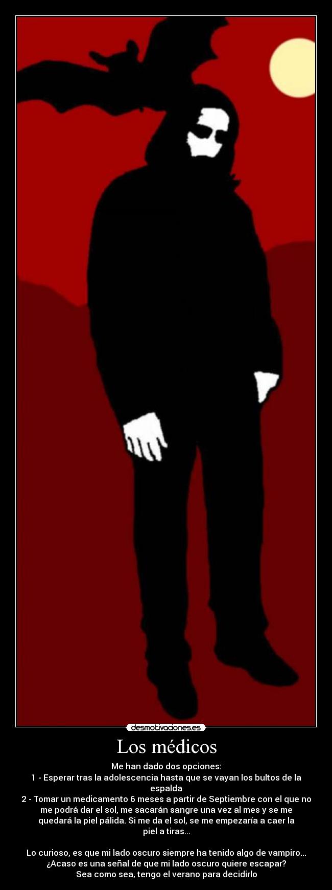 Los médicos - Me han dado dos opciones:
1 - Esperar tras la adolescencia hasta que se vayan los bultos de la
espalda
2 - Tomar un medicamento 6 meses a partir de Septiembre con el que no
me podrá dar el sol, me sacarán sangre una vez al mes y se me
quedará la piel pálida. Si me da el sol, se me empezaría a caer la
piel a tiras...
Lo curioso, es que mi lado oscuro siempre ha tenido algo de vampiro...
¿Acaso es una señal de que mi lado oscuro quiere escapar?
Sea como sea, tengo el verano para decidirlo