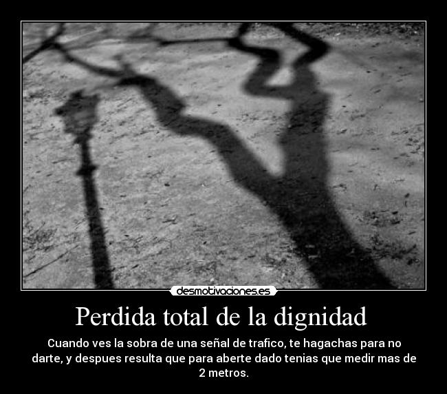 Perdida total de la dignidad - Cuando ves la sobra de una señal de trafico, te hagachas para no
darte, y despues resulta que para aberte dado tenias que medir mas de
2 metros.