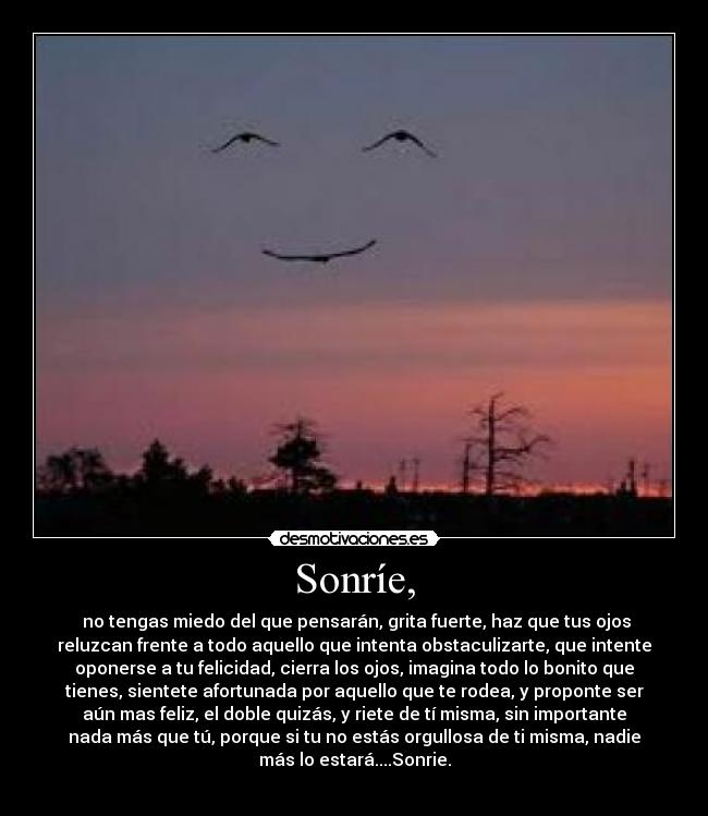 Sonríe, - no tengas miedo del que pensarán, grita fuerte, haz que tus ojos
reluzcan frente a todo aquello que intenta obstaculizarte, que intente
oponerse a tu felicidad, cierra los ojos, imagina todo lo bonito que
tienes, sientete afortunada por aquello que te rodea, y proponte ser
aún mas feliz, el doble quizás, y riete de tí misma, sin importante
nada más que tú, porque si tu no estás orgullosa de ti misma, nadie
más lo estará....Sonrie.