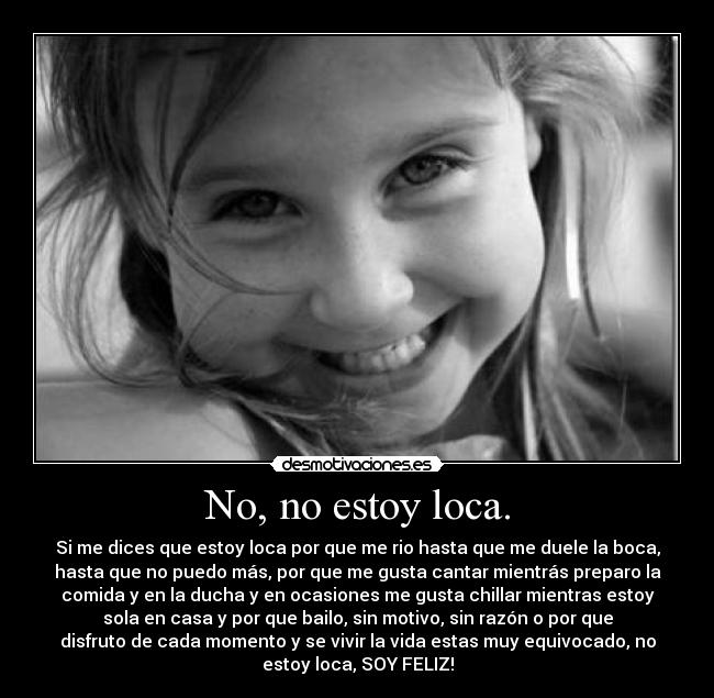 No, no estoy loca. - Si me dices que estoy loca por que me rio hasta que me duele la boca,
hasta que no puedo más, por que me gusta cantar mientrás preparo la
comida y en la ducha y en ocasiones me gusta chillar mientras estoy
sola en casa y por que bailo, sin motivo, sin razón o por que
disfruto de cada momento y se vivir la vida estas muy equivocado, no
estoy loca, SOY FELIZ!