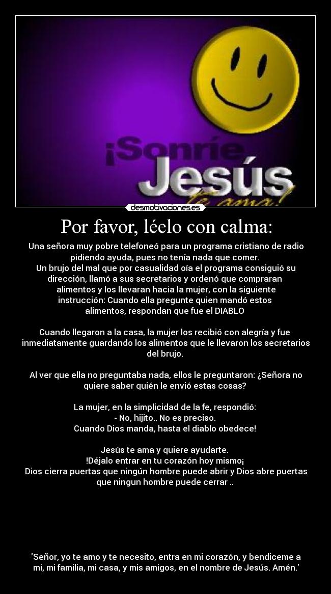Por favor, léelo con calma: - Una señora muy pobre telefoneó para un programa cristiano de radio
pidiendo ayuda, pues no tenía nada que comer.
Un brujo del mal que por casualidad oía el programa consiguió su
dirección, llamó a sus secretarios y ordenó que compraran
alimentos y los llevaran hacia la mujer, con la siguiente
instrucción: Cuando ella pregunte quien mandó estos
alimentos, respondan que fue el DIABLO
Cuando llegaron a la casa, la mujer los recibió con alegría y fue
inmediatamente guardando los alimentos que le llevaron los secretarios
del brujo.
Al ver que ella no preguntaba nada, ellos le preguntaron: ¿Señora no
quiere saber quién le envió estas cosas?
La mujer, en la simplicidad de la fe, respondió:
- No, hijito.. No es preciso.
Cuando Dios manda, hasta el diablo obedece!
Jesús te ama y quiere ayudarte.
!Déjalo entrar en tu corazón hoy mismo¡
Dios cierra puertas que ningún hombre puede abrir y Dios abre puertas
que ningun hombre puede cerrar ..
Señor, yo te amo y te necesito, entra en mi corazón, y bendiceme a
mi, mi familia, mi casa, y mis amigos, en el nombre de Jesús. Amén.