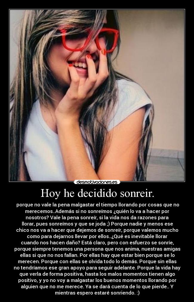 Hoy he decidido sonreir. - porque no vale la pena malgastar el tiempo llorando por cosas que no
merecemos..Además si no sonreímos ¿quién lo va a hacer por
nosotros? Vale la pena sonreír, si la vida nos da razones para
llorar, pues sonreímos y que se joda ;) Porque nadie y menos ese
chico nos va a hacer que dejemos de sonreír, porque valemos mucho
como para dejarnos llevar por ellos..¿Qué es inevitable llorar
cuando nos hacen daño? Está claro, pero con esfuerzo se sonríe,
porque siempre tenemos una persona que nos anima, nuestras amigas
ellas si que no nos fallan. Por ellas hay que estar bien porque se lo
merecen. Porque con ellas se olvida todo lo demás. Porque sin ellas
no tendríamos ese gran apoyo para seguir adelante. Porque la vida hay
que verla de forma positiva, hasta los malos momentos tienen algo
positivo, y yo no voy a malgastar los buenos momentos llorando por
alguien que no me merece. Ya se dará cuenta de lo que pierde.. Y
mientras espero estaré sonriendo. :)