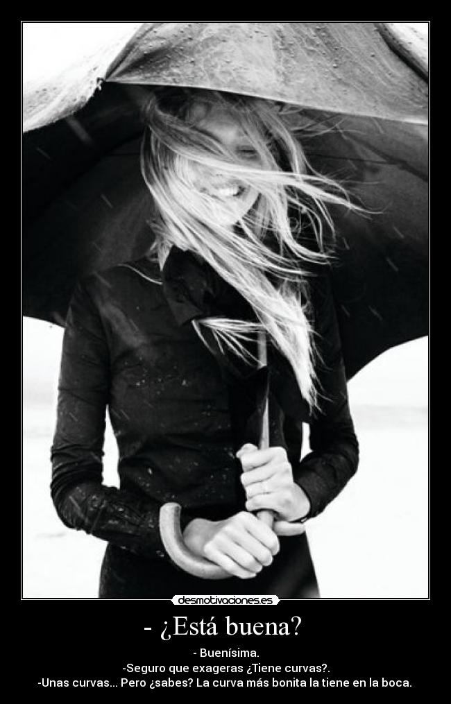 - ¿Está buena? - - Buenísima.
-Seguro que exageras ¿Tiene curvas?.
-Unas curvas... Pero ¿sabes? La curva más bonita la tiene en la boca.