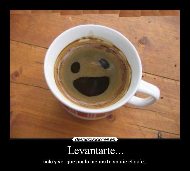 Levantarte... - solo y ver que por lo menos te sonrie el cafe...