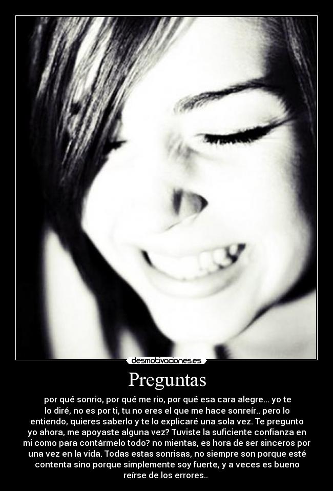 Preguntas -  por qué sonrio, por qué me rio, por qué esa cara alegre... yo te
lo diré, no es por ti, tu no eres el que me hace sonreír.. pero lo
entiendo, quieres saberlo y te lo explicaré una sola vez. Te pregunto
yo ahora, me apoyaste alguna vez? Tuviste la suficiente confianza en
mi como para contármelo todo? no mientas, es hora de ser sinceros por
una vez en la vida. Todas estas sonrisas, no siempre son porque esté
contenta sino porque simplemente soy fuerte, y a veces es bueno
reírse de los errores.. 