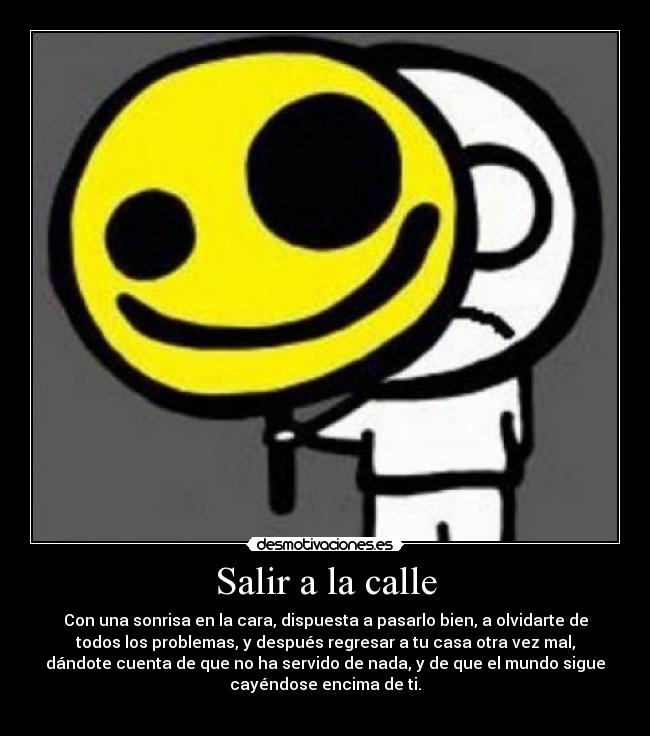 Salir a la calle - Con una sonrisa en la cara, dispuesta a pasarlo bien, a olvidarte de
todos los problemas, y después regresar a tu casa otra vez mal,
dándote cuenta de que no ha servido de nada, y de que el mundo sigue
cayéndose encima de ti.
