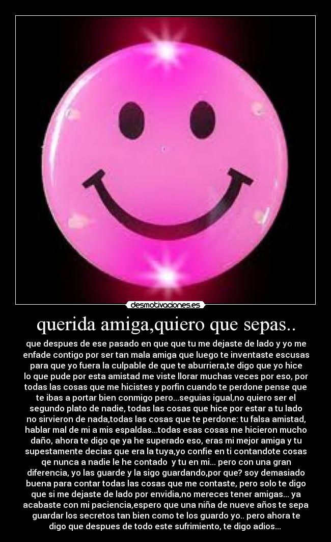 querida amiga,quiero que sepas.. - que despues de ese pasado en que que tu me dejaste de lado y yo me
enfade contigo por ser tan mala amiga que luego te inventaste escusas
para que yo fuera la culpable de que te aburriera,te digo que yo hice
lo que pude por esta amistad me viste llorar muchas veces por eso, por
todas las cosas que me hicistes y porfin cuando te perdone pense que
te ibas a portar bien conmigo pero...seguias igual,no quiero ser el
segundo plato de nadie, todas las cosas que hice por estar a tu lado
no sirvieron de nada,todas las cosas que te perdone: tu falsa amistad,
hablar mal de mi a mis espaldas...todas esas cosas me hicieron mucho
daño, ahora te digo qe ya he superado eso, eras mi mejor amiga y tu
supestamente decias que era la tuya,yo confie en ti contandote cosas
qe nunca a nadie le he contado  y tu en mi... pero con una gran
diferencia, yo las guarde y la sigo guardando,por que? soy demasiado
buena para contar todas las cosas que me contaste, pero solo te digo
que si me dejaste de lado por envidia,no mereces tener amigas... ya
acabaste con mi paciencia,espero que una niña de nueve años te sepa
guardar los secretos tan bien como te los guardo yo.. pero ahora te
digo que despues de todo este sufrimiento, te digo adios... 