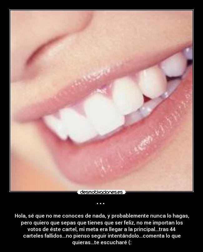 ··· - Hola, sé que no me conoces de nada, y probablemente nunca lo hagas,
pero quiero que sepas que tienes que ser feliz, no me importan los
votos de éste cartel, mi meta era llegar a la principal...tras 44
carteles fallidos...no pienso seguir intentándolo...comenta lo que
quieras...te escucharé (: