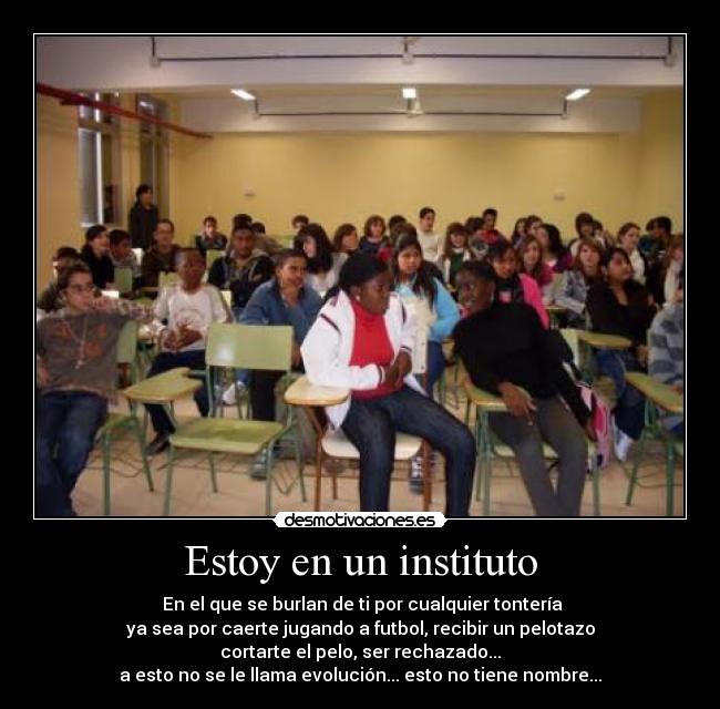 Estoy en un instituto - En el que se burlan de ti por cualquier tontería
ya sea por caerte jugando a futbol, recibir un pelotazo
cortarte el pelo, ser rechazado...
a esto no se le llama evolución... esto no tiene nombre...