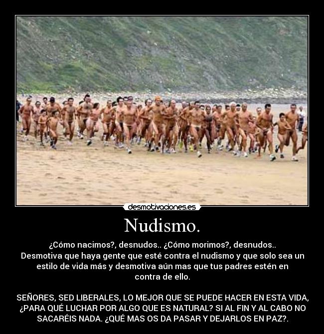 Nudismo. - ¿Cómo nacimos?, desnudos.. ¿Cómo morimos?, desnudos..
Desmotiva que haya gente que esté contra el nudismo y que solo sea un
estilo de vida más y desmotiva aún mas que tus padres estén en
contra de ello.

SEÑORES, SED LIBERALES, LO MEJOR QUE SE PUEDE HACER EN ESTA VIDA,
¿PARA QUÉ LUCHAR POR ALGO QUE ES NATURAL? SI AL FIN Y AL CABO NO
SACARÉIS NADA. ¿QUÉ MAS OS DA PASAR Y DEJARLOS EN PAZ?.