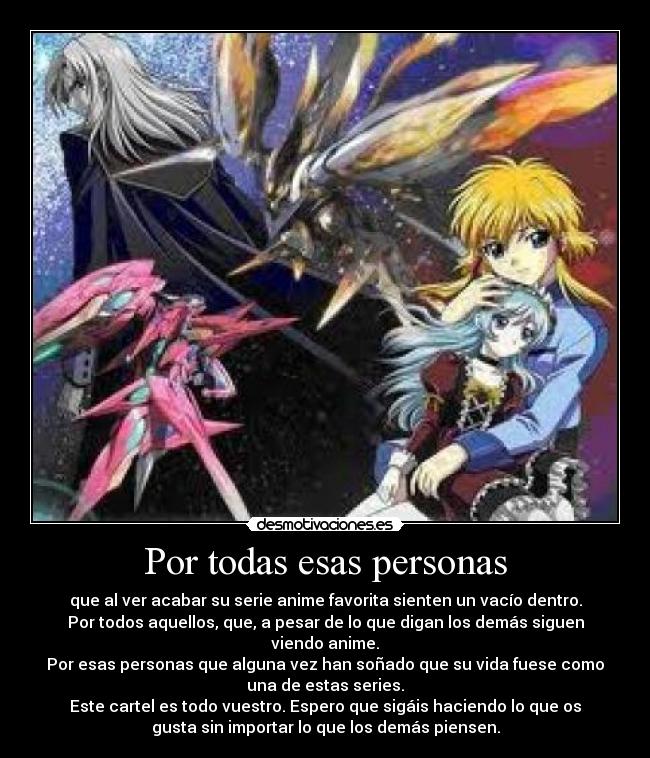 Por todas esas personas - que al ver acabar su serie anime favorita sienten un vacío dentro.
Por todos aquellos, que, a pesar de lo que digan los demás siguen
viendo anime.
Por esas personas que alguna vez han soñado que su vida fuese como
una de estas series.
Este cartel es todo vuestro. Espero que sigáis haciendo lo que os
gusta sin importar lo que los demás piensen.