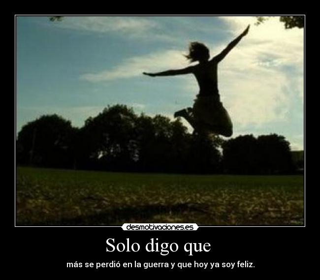 Solo digo que  - más se perdió en la guerra y que hoy ya soy feliz.