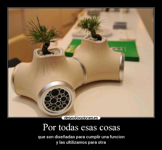 Por todas esas cosas - que son diseñadas para cumplir una funcion
y las ultilizamos para otra