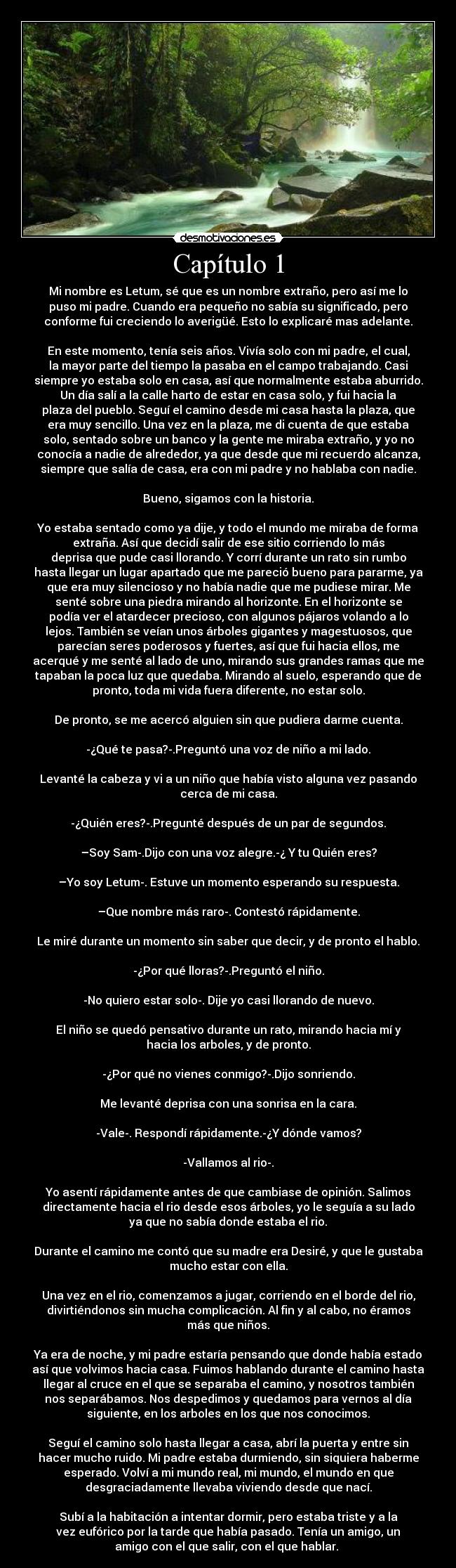 Capítulo 1 - Mi nombre es Letum, sé que es un nombre extraño, pero así me lo
puso mi padre. Cuando era pequeño no sabía su significado, pero
conforme fui creciendo lo averigüé. Esto lo explicaré mas adelante.
En este momento, tenía seis años. Vivía solo con mi padre, el cual,
la mayor parte del tiempo la pasaba en el campo trabajando. Casi
siempre yo estaba solo en casa, así que normalmente estaba aburrido.
Un día salí a la calle harto de estar en casa solo, y fui hacia la
plaza del pueblo. Seguí el camino desde mi casa hasta la plaza, que
era muy sencillo. Una vez en la plaza, me di cuenta de que estaba
solo, sentado sobre un banco y la gente me miraba extraño, y yo no
conocía a nadie de alrededor, ya que desde que mi recuerdo alcanza,
siempre que salía de casa, era con mi padre y no hablaba con nadie.
Bueno, sigamos con la historia.
Yo estaba sentado como ya dije, y todo el mundo me miraba de forma
extraña. Así que decidí salir de ese sitio corriendo lo más
deprisa que pude casi llorando. Y corrí durante un rato sin rumbo
hasta llegar un lugar apartado que me pareció bueno para pararme, ya
que era muy silencioso y no había nadie que me pudiese mirar. Me
senté sobre una piedra mirando al horizonte. En el horizonte se
podía ver el atardecer precioso, con algunos pájaros volando a lo
lejos. También se veían unos árboles gigantes y magestuosos, que
parecían seres poderosos y fuertes, así que fui hacia ellos, me
acerqué y me senté al lado de uno, mirando sus grandes ramas que me
tapaban la poca luz que quedaba. Mirando al suelo, esperando que de
pronto, toda mi vida fuera diferente, no estar solo.
De pronto, se me acercó alguien sin que pudiera darme cuenta.
-¿Qué te pasa?-.Preguntó una voz de niño a mi lado.
Levanté la cabeza y vi a un niño que había visto alguna vez pasando
cerca de mi casa.
-¿Quién eres?-.Pregunté después de un par de segundos.
–Soy Sam-.Dijo con una voz alegre.-¿ Y tu Quién eres?
–Yo soy Letum-. Estuve un momento esperando su respuesta.
–Que nombre más raro-. Contestó rápidamente.
Le miré durante un momento sin saber que decir, y de pronto el hablo.
-¿Por qué lloras?-.Preguntó el niño.
-No quiero estar solo-. Dije yo casi llorando de nuevo.
El niño se quedó pensativo durante un rato, mirando hacia mí y
hacia los arboles, y de pronto.
-¿Por qué no vienes conmigo?-.Dijo sonriendo.
Me levanté deprisa con una sonrisa en la cara.
-Vale-. Respondí rápidamente.-¿Y dónde vamos?
-Vallamos al rio-.
Yo asentí rápidamente antes de que cambiase de opinión. Salimos
directamente hacia el rio desde esos árboles, yo le seguía a su lado
ya que no sabía donde estaba el rio.
Durante el camino me contó que su madre era Desiré, y que le gustaba
mucho estar con ella.
Una vez en el rio, comenzamos a jugar, corriendo en el borde del rio,
divirtiéndonos sin mucha complicación. Al fin y al cabo, no éramos
más que niños.
Ya era de noche, y mi padre estaría pensando que donde había estado
así que volvimos hacia casa. Fuimos hablando durante el camino hasta
llegar al cruce en el que se separaba el camino, y nosotros también
nos separábamos. Nos despedimos y quedamos para vernos al día
siguiente, en los arboles en los que nos conocimos.
Seguí el camino solo hasta llegar a casa, abrí la puerta y entre sin
hacer mucho ruido. Mi padre estaba durmiendo, sin siquiera haberme
esperado. Volví a mi mundo real, mi mundo, el mundo en que
desgraciadamente llevaba viviendo desde que nací.
Subí a la habitación a intentar dormir, pero estaba triste y a la
vez eufórico por la tarde que había pasado. Tenía un amigo, un
amigo con el que salir, con el que hablar.