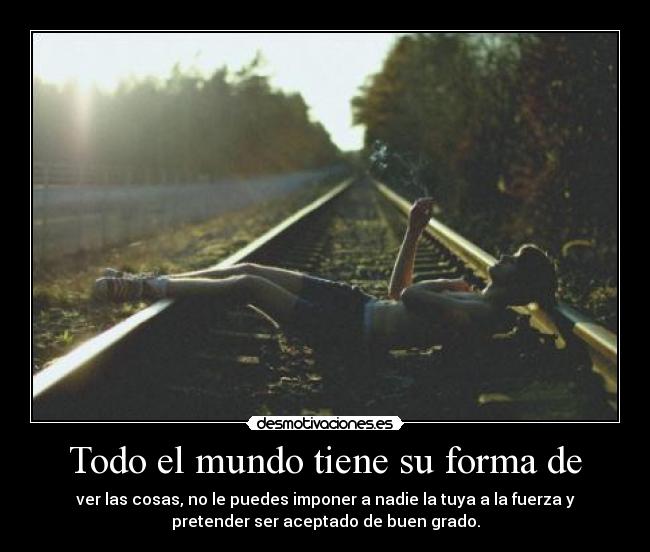Todo el mundo tiene su forma de - ver las cosas, no le puedes imponer a nadie la tuya a la fuerza y
pretender ser aceptado de buen grado.