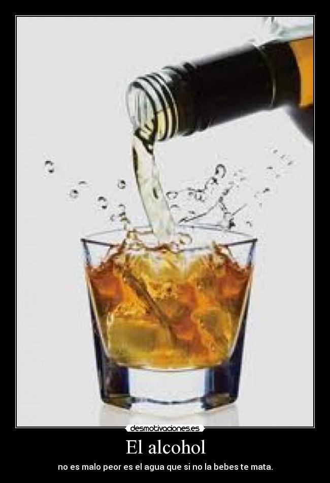 El alcohol - no es malo peor es el agua que si no la bebes te mata.