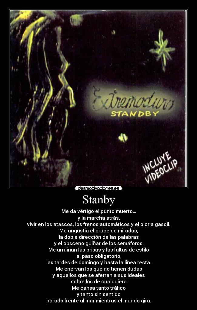 Stanby - Me da vértigo el punto muerto…
y la marcha atrás,
vivir en los atascos, los frenos automáticos y el olor a gasoil.
Me angustia el cruce de miradas,
la doble dirección de las palabras
y el obsceno guiñar de los semáforos.
Me arruinan las prisas y las faltas de estilo
el paso obligatorio,
las tardes de domingo y hasta la linea recta.
Me enervan los que no tienen dudas
y aquellos que se aferran a sus ideales
sobre los de cualquiera
Me cansa tanto tráfico
y tanto sin sentido
parado frente al mar mientras el mundo gira.