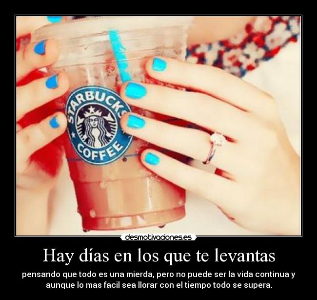 Hay días en los que te levantas - pensando que todo es una mierda, pero no puede ser la vida continua y
aunque lo mas facil sea llorar con el tiempo todo se supera.