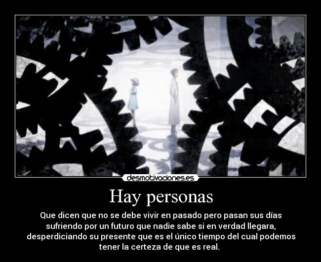 Hay personas - Que dicen que no se debe vivir en pasado pero pasan sus días
sufriendo por un futuro que nadie sabe si en verdad llegara,
desperdiciando su presente que es el único tiempo del cual podemos
tener la certeza de que es real.