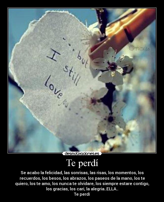 Te perdí - Se acabo la felicidad, las sonrisas, las risas, los momentos, los
recuerdos, los besos, los abrazos, los paseos de la mano, los te
quiero, los te amo, los nunca te olvidare, los siempre estare contigo,
los gracias, los cari, la alegria..ELLA..
Te perdí