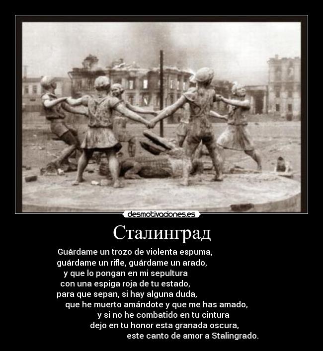 Сталинград - Guárdame un trozo de violenta espuma,                           
guárdame un rifle, guárdame un arado,                              
y que lo pongan en mi sepultura                                    
con una espiga roja de tu estado,                                     
para que sepan, si hay alguna duda,                                   
           que he muerto amándote y que me has amado,                
                   y si no he combatido en tu cintura                 
                  dejo en tu honor esta granada oscura,               
                               este canto de amor a Stalingrado.