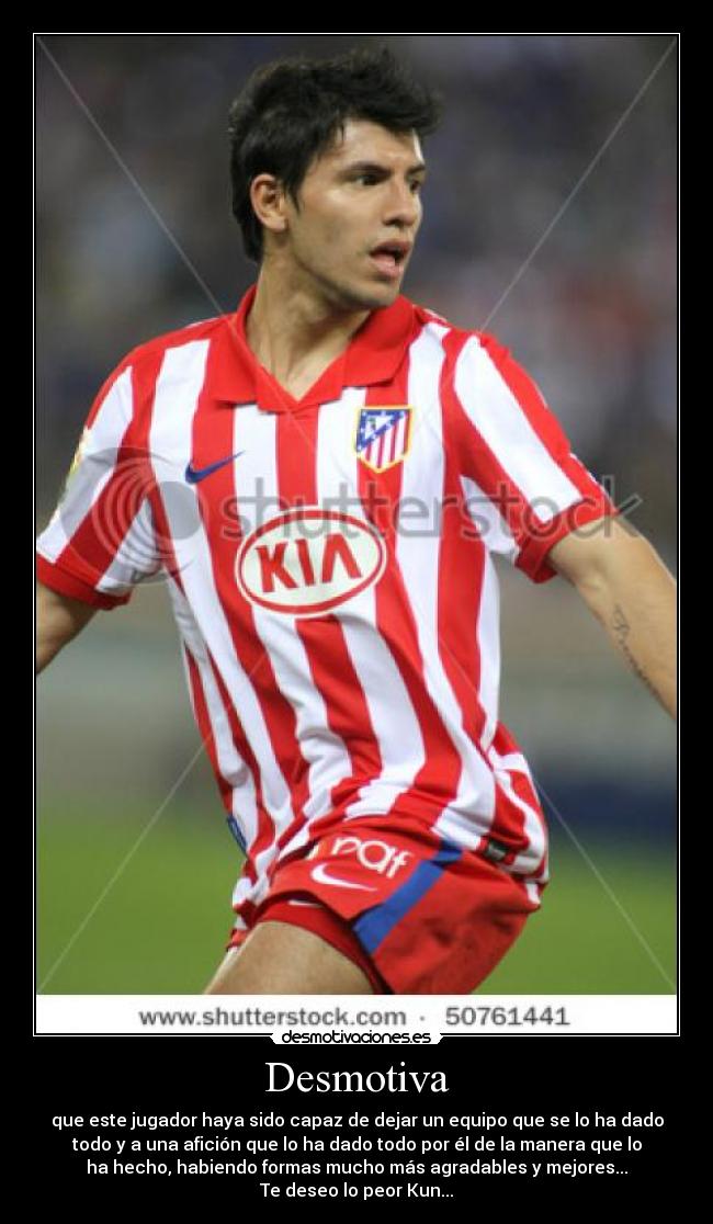 Desmotiva - que este jugador haya sido capaz de dejar un equipo que se lo ha dado
todo y a una afición que lo ha dado todo por él de la manera que lo
ha hecho, habiendo formas mucho más agradables y mejores...
Te deseo lo peor Kun...