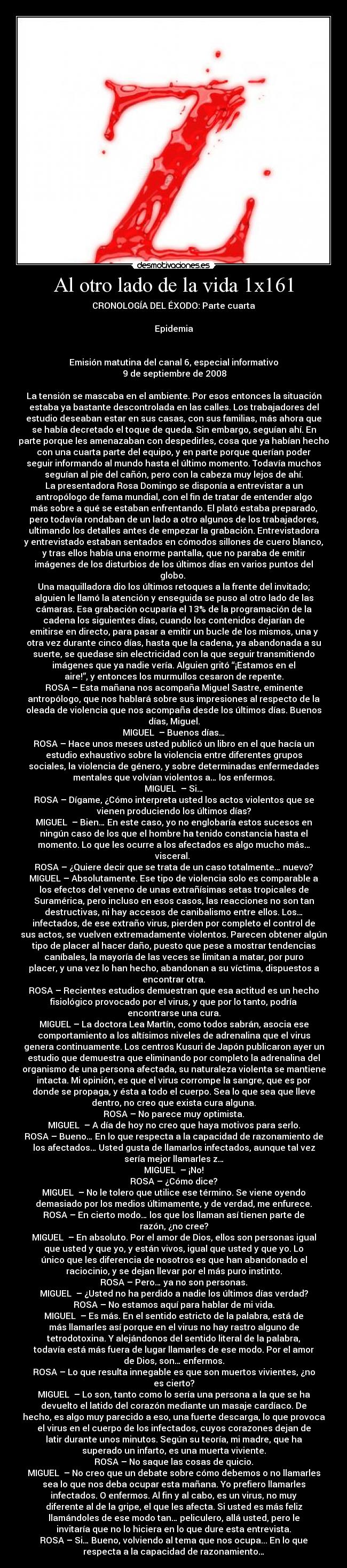 Al otro lado de la vida 1x161 - CRONOLOGÍA DEL ÉXODO: Parte cuarta

Epidemia


Emisión matutina del canal 6, especial informativo
	9 de septiembre de 2008

La tensión se mascaba en el ambiente. Por esos entonces la situación
estaba ya bastante descontrolada en las calles. Los trabajadores del
estudio deseaban estar en sus casas, con sus familias, más ahora que
se había decretado el toque de queda. Sin embargo, seguían ahí. En
parte porque les amenazaban con despedirles, cosa que ya habían hecho
con una cuarta parte del equipo, y en parte porque querían poder
seguir informando al mundo hasta el último momento. Todavía muchos
seguían al pie del cañón, pero con la cabeza muy lejos de ahí.
La presentadora Rosa Domingo se disponía a entrevistar a un
antropólogo de fama mundial, con el fin de tratar de entender algo
más sobre a qué se estaban enfrentando. El plató estaba preparado,
pero todavía rondaban de un lado a otro algunos de los trabajadores,
ultimando los detalles antes de empezar la grabación. Entrevistadora
y entrevistado estaban sentados en cómodos sillones de cuero blanco,
y tras ellos había una enorme pantalla, que no paraba de emitir
imágenes de los disturbios de los últimos días en varios puntos del
globo. 
Una maquilladora dio los últimos retoques a la frente del invitado;
alguien le llamó la atención y enseguida se puso al otro lado de las
cámaras. Esa grabación ocuparía el 13% de la programación de la
cadena los siguientes días, cuando los contenidos dejarían de
emitirse en directo, para pasar a emitir un bucle de los mismos, una y
otra vez durante cinco días, hasta que la cadena, ya abandonada a su
suerte, se quedase sin electricidad con la que seguir transmitiendo
imágenes que ya nadie vería. Alguien gritó “¡Estamos en el
aire!”, y entonces los murmullos cesaron de repente.
ROSA – Esta mañana nos acompaña Miguel Sastre, eminente
antropólogo, que nos hablará sobre sus impresiones al respecto de la
oleada de violencia que nos acompaña desde los últimos días. Buenos
días, Miguel.
MIGUEL  – Buenos días…
ROSA – Hace unos meses usted publicó un libro en el que hacía un
estudio exhaustivo sobre la violencia entre diferentes grupos
sociales, la violencia de género, y sobre determinadas enfermedades
mentales que volvían violentos a… los enfermos.
MIGUEL  – Si…
ROSA – Dígame, ¿Cómo interpreta usted los actos violentos que se
vienen produciendo los últimos días?
MIGUEL  – Bien… En este caso, yo no englobaría estos sucesos en
ningún caso de los que el hombre ha tenido constancia hasta el
momento. Lo que les ocurre a los afectados es algo mucho más…
visceral. 
ROSA – ¿Quiere decir que se trata de un caso totalmente… nuevo?
MIGUEL – Absolutamente. Ese tipo de violencia solo es comparable a
los efectos del veneno de unas extrañísimas setas tropicales de
Suramérica, pero incluso en esos casos, las reacciones no son tan
destructivas, ni hay accesos de canibalismo entre ellos. Los…
infectados, de ese extraño virus, pierden por completo el control de
sus actos, se vuelven extremadamente violentos. Parecen obtener algún
tipo de placer al hacer daño, puesto que pese a mostrar tendencias
caníbales, la mayoría de las veces se limitan a matar, por puro
placer, y una vez lo han hecho, abandonan a su víctima, dispuestos a
encontrar otra.
ROSA – Recientes estudios demuestran que esa actitud es un hecho
fisiológico provocado por el virus, y que por lo tanto, podría
encontrarse una cura.
MIGUEL – La doctora Lea Martín, como todos sabrán, asocia ese
comportamiento a los altísimos niveles de adrenalina que el virus
genera continuamente. Los centros Kusuri de Japón publicaron ayer un
estudio que demuestra que eliminando por completo la adrenalina del
organismo de una persona afectada, su naturaleza violenta se mantiene
intacta. Mi opinión, es que el virus corrompe la sangre, que es por
donde se propaga, y ésta a todo el cuerpo. Sea lo que sea que lleve
dentro, no creo que exista cura alguna.
ROSA – No parece muy optimista.
MIGUEL  – A día de hoy no creo que haya motivos para serlo.
ROSA – Bueno… En lo que respecta a la capacidad de razonamiento de
los afectados… Usted gusta de llamarlos infectados, aunque tal vez
sería mejor llamarles z…
MIGUEL  – ¡No!
ROSA – ¿Cómo dice?
MIGUEL  – No le tolero que utilice ese término. Se viene oyendo
demasiado por los medios últimamente, y de verdad, me enfurece.
ROSA – En cierto modo… los que los llaman así tienen parte de
razón, ¿no cree?
MIGUEL  – En absoluto. Por el amor de Dios, ellos son personas igual
que usted y que yo, y están vivos, igual que usted y que yo. Lo
único que les diferencia de nosotros es que han abandonado el
raciocinio, y se dejan llevar por el más puro instinto.
ROSA – Pero… ya no son personas.
MIGUEL  – ¿Usted no ha perdido a nadie los últimos días verdad?
ROSA – No estamos aquí para hablar de mi vida.
MIGUEL  – Es más. En el sentido estricto de la palabra, está de
más llamarles así porque en el virus no hay rastro alguno de
tetrodotoxina. Y alejándonos del sentido literal de la palabra,
todavía está más fuera de lugar llamarles de ese modo. Por el amor
de Dios, son… enfermos.
ROSA – Lo que resulta innegable es que son muertos vivientes, ¿no
es cierto?
MIGUEL  – Lo son, tanto como lo sería una persona a la que se ha
devuelto el latido del corazón mediante un masaje cardíaco. De
hecho, es algo muy parecido a eso, una fuerte descarga, lo que provoca
el virus en el cuerpo de los infectados, cuyos corazones dejan de
latir durante unos minutos. Según su teoría, mi madre, que ha
superado un infarto, es una muerta viviente.
ROSA – No saque las cosas de quicio.
MIGUEL  – No creo que un debate sobre cómo debemos o no llamarles
sea lo que nos deba ocupar esta mañana. Yo prefiero llamarles
infectados. O enfermos. Al fin y al cabo, es un virus, no muy
diferente al de la gripe, el que les afecta. Si usted es más feliz
llamándoles de ese modo tan… peliculero, allá usted, pero le
invitaría que no lo hiciera en lo que dure esta entrevista.
ROSA – Si… Bueno, volviendo al tema que nos ocupa... En lo que
respecta a la capacidad de razonamiento…