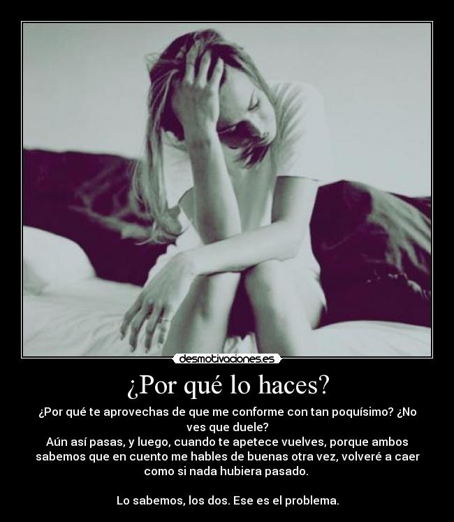 ¿Por qué lo haces? - ¿Por qué te aprovechas de que me conforme con tan poquísimo? ¿No
ves que duele?
Aún así pasas, y luego, cuando te apetece vuelves, porque ambos
sabemos que en cuento me hables de buenas otra vez, volveré a caer
como si nada hubiera pasado.
Lo sabemos, los dos. Ese es el problema.