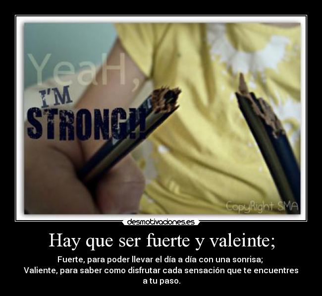 Hay que ser fuerte y valeinte; - Fuerte, para poder llevar el día a día con una sonrisa; 
Valiente, para saber como disfrutar cada sensación que te encuentres a tu paso.