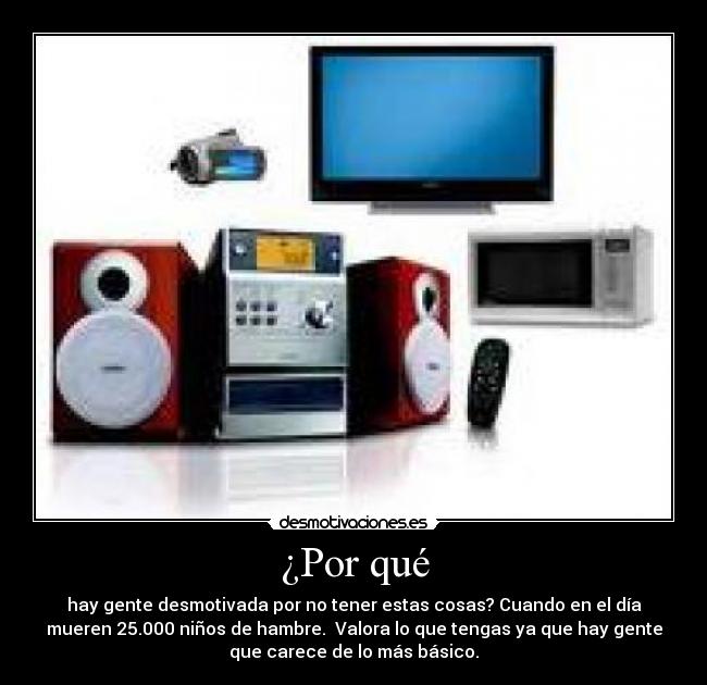 ¿Por qué - hay gente desmotivada por no tener estas cosas? Cuando en el día
mueren 25.000 niños de hambre.  Valora lo que tengas ya que hay gente
que carece de lo más básico.