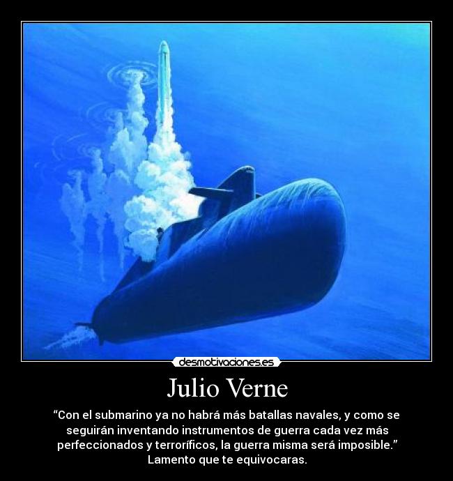 Julio Verne - “Con el submarino ya no habrá más batallas navales, y como se
seguirán inventando instrumentos de guerra cada vez más
perfeccionados y terroríficos, la guerra misma será imposible.”
Lamento que te equivocaras.