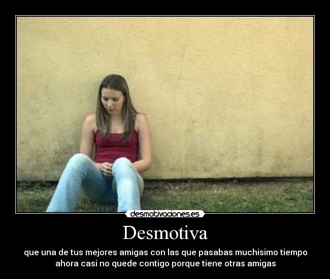 Desmotiva - que una de tus mejores amigas con las que pasabas muchisimo tiempo
ahora casi no quede contigo porque tiene otras amigas