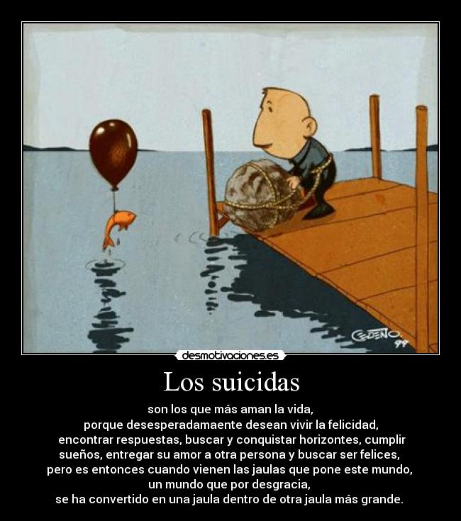 Los suicidas - son los que más aman la vida,
porque desesperadamaente desean vivir la felicidad,
encontrar respuestas, buscar y conquistar horizontes, cumplir
sueños, entregar su amor a otra persona y buscar ser felices,
pero es entonces cuando vienen las jaulas que pone este mundo,
un mundo que por desgracia,
se ha convertido en una jaula dentro de otra jaula más grande.
