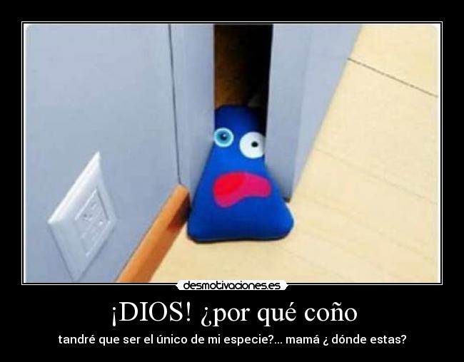 ¡DIOS! ¿por qué coño - tandré que ser el único de mi especie?... mamá ¿ dónde estas?