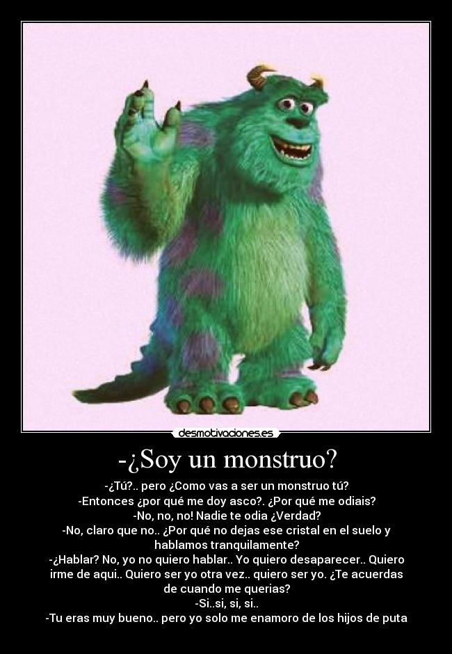 -¿Soy un monstruo? - -¿Tú?.. pero ¿Como vas a ser un monstruo tú?
-Entonces ¿por qué me doy asco?. ¿Por qué me odiais?
-No, no, no! Nadie te odia ¿Verdad?
-No, claro que no.. ¿Por qué no dejas ese cristal en el suelo y
hablamos tranquilamente?
-¿Hablar? No, yo no quiero hablar.. Yo quiero desaparecer.. Quiero
irme de aqui.. Quiero ser yo otra vez.. quiero ser yo. ¿Te acuerdas
de cuando me querias?
-Si..si, si, si..
-Tu eras muy bueno.. pero yo solo me enamoro de los hijos de puta