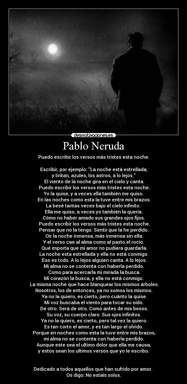 Pablo Neruda - Puedo escribir los versos más tristes esta noche.
 
Escribir, por ejemplo: La noche está estrellada,
y tiritan, azules, los astros, a lo lejos.
 El viento de la noche gira en el cielo y canta.
 Puedo escribir los versos más tristes esta noche.
Yo la quise, y a veces ella también me quiso.
 En las noches como esta la tuve entre mis brazos.
La besé tantas veces bajo el cielo infinito. 
Ella me quiso, a veces yo también la quería.
Cómo no haber amado sus grandes ojos fijos.
 Puedo escribir los versos más tristes esta noche.
Pensar que no la tengo. Sentir que la he perdido.
 Oir la noche inmensa, más inmensa sin ella.
Y el verso cae al alma como al pasto el rocío.
 Qué importa que mi amor no pudiera guardarla.
La noche esta estrellada y ella no está conmigo.
 Eso es todo. A lo lejos alguien canta. A lo lejos.
Mi alma no se contenta con haberla perdido.
 Como para acercarla mi mirada la busca.
Mi corazón la busca, y ella no está conmigo.
 La misma noche que hace blanquear los mismos árboles.
Nosotros, los de entonces, ya no somos los mismos.
 Ya no la quiero, es cierto, pero cuánto la quise.
Mi voz buscaba el viento para tocar su oído.
 De otro. Será de otro. Como antes de mis besos.
Su voz, su cuerpo claro. Sus ojos infinitos.
 Ya no la quiero, es cierto, pero tal vez la quiero.
Es tan corto el amor, y es tan largo el olvido.
 Porque en noches como esta la tuve entre mis brazos,
mi alma no se contenta con haberla perdido.
Aunque este sea el ultimo dolor que ella me causa,
y estos sean los ultimos versos que yo le escribo.


Dedicado a todos aquellos que han sufrido por amor. 
Os digo: No estais solos.