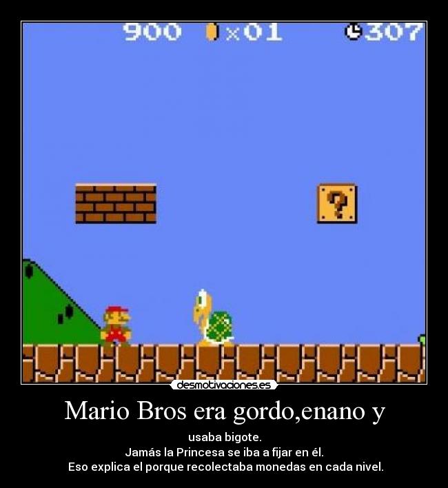 Mario Bros era gordo,enano y - usaba bigote.
Jamás la Princesa se iba a fijar en él.
Eso explica el porque recolectaba monedas en cada nivel.