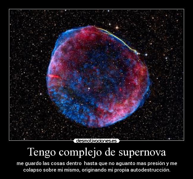 Tengo complejo de supernova - me guardo las cosas dentro  hasta que no aguanto mas presión y me
colapso sobre mi mismo, originando mi propia autodestrucción.