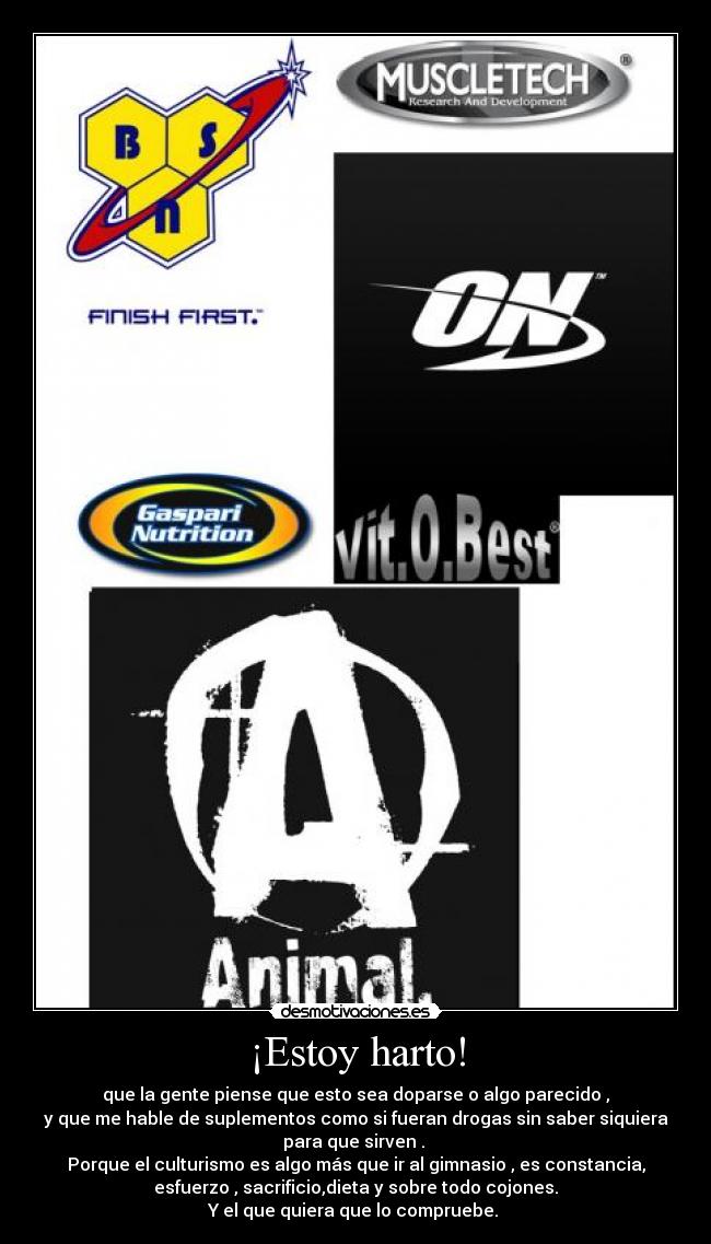 ¡Estoy harto! - que la gente piense que esto sea doparse o algo parecido ,
y que me hable de suplementos como si fueran drogas sin saber siquiera
para que sirven . 
Porque el culturismo es algo más que ir al gimnasio , es constancia,
esfuerzo , sacrificio,dieta y sobre todo cojones.
Y el que quiera que lo compruebe. 