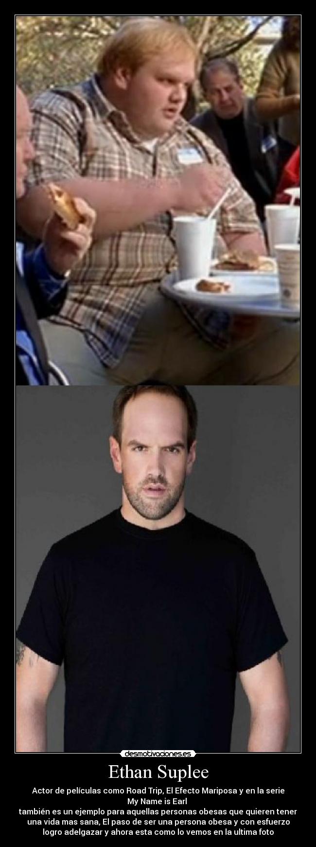 Ethan Suplee - Actor de películas como Road Trip, El Efecto Mariposa y en la serie
My Name is Earl
también es un ejemplo para aquellas personas obesas que quieren tener
una vida mas sana, El paso de ser una persona obesa y con esfuerzo
logro adelgazar y ahora esta como lo vemos en la ultima foto