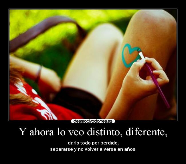 Y ahora lo veo distinto, diferente, - darlo todo por perdido,
separarse y no volver a verse en años.