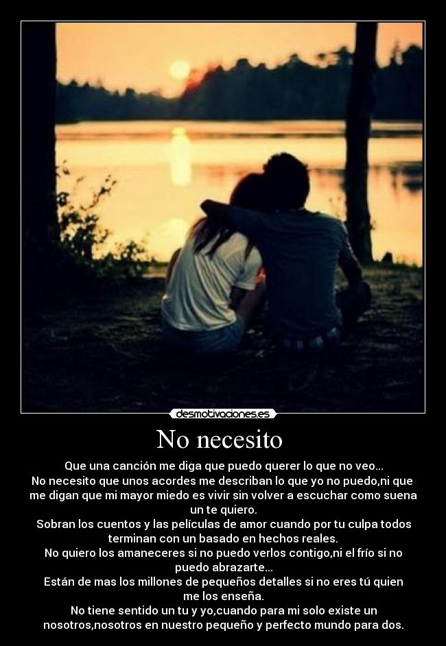 No necesito - Que una canción me diga que puedo querer lo que no veo...
No necesito que unos acordes me describan lo que yo no puedo,ni que
me digan que mi mayor miedo es vivir sin volver a escuchar como suena
un te quiero.
Sobran los cuentos y las películas de amor cuando por tu culpa todos
terminan con un basado en hechos reales.
No quiero los amaneceres si no puedo verlos contigo,ni el frío si no
puedo abrazarte...
Están de mas los millones de pequeños detalles si no eres tú quien
me los enseña.
No tiene sentido un tu y yo,cuando para mi solo existe un
nosotros,nosotros en nuestro pequeño y perfecto mundo para dos.