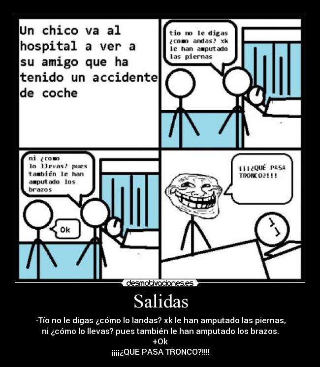 Salidas - -Tío no le digas ¿cómo lo landas? xk le han amputado las piernas,
ni ¿cómo lo llevas? pues también le han amputado los brazos.
+Ok
¡¡¡¡¿QUE PASA TRONCO?!!!!