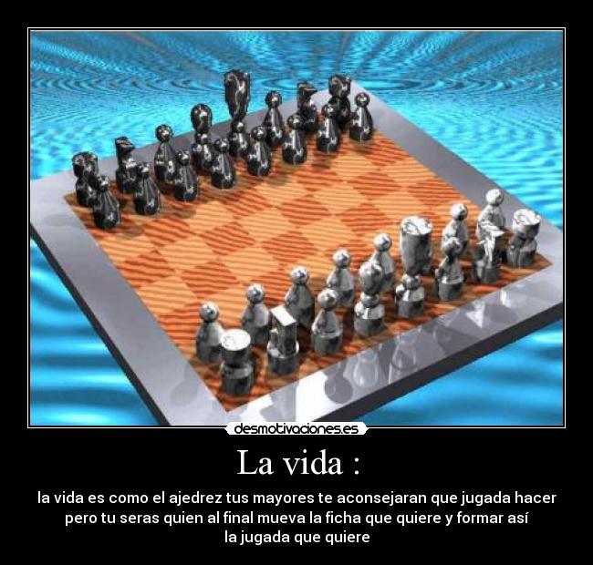 La vida : - la vida es como el ajedrez tus mayores te aconsejaran que jugada hacer
pero tu seras quien al final mueva la ficha que quiere y formar así
la jugada que quiere