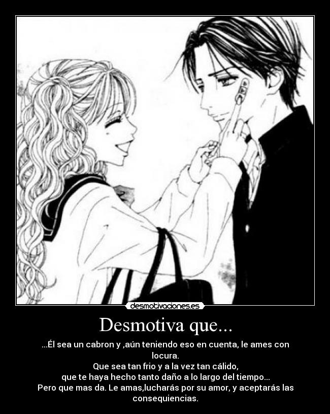 Desmotiva que... - ...Él sea un cabron y ,aún teniendo eso en cuenta, le ames con locura.
Que sea tan frio y a la vez tan cálido,
que te haya hecho tanto daño a lo largo del tiempo...
Pero que mas da. Le amas,lucharás por su amor, y aceptarás las consequiencias.