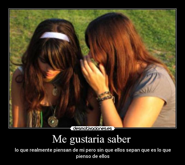 Me gustaria saber  - lo que realmente piensan de mi pero sin que ellos sepan que es lo que pienso de ellos