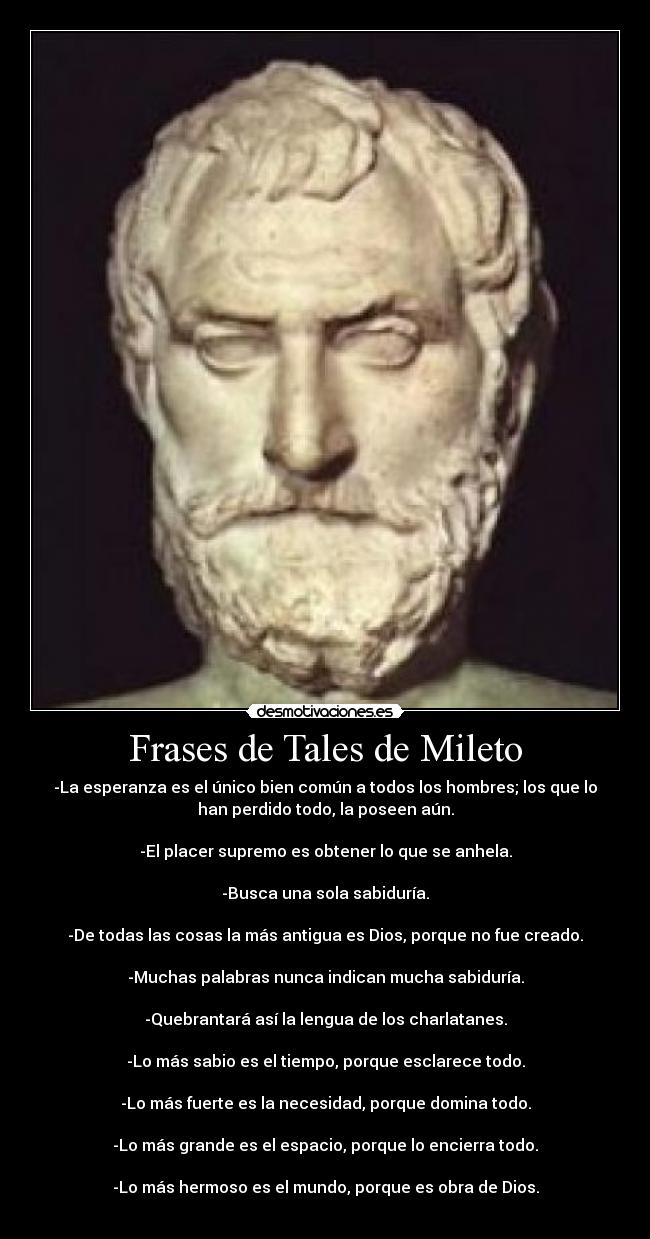 Frases de Tales de Mileto - -La esperanza es el único bien común a todos los hombres; los que lo
han perdido todo, la poseen aún.

-El placer supremo es obtener lo que se anhela.

-Busca una sola sabiduría.

-De todas las cosas la más antigua es Dios, porque no fue creado.

-Muchas palabras nunca indican mucha sabiduría.

-Quebrantará así la lengua de los charlatanes.

-Lo más sabio es el tiempo, porque esclarece todo.

-Lo más fuerte es la necesidad, porque domina todo.

-Lo más grande es el espacio, porque lo encierra todo.

-Lo más hermoso es el mundo, porque es obra de Dios.
